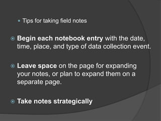  Tips for taking field notes
 Begin each notebook entry with the date,
time, place, and type of data collection event.
 Leave space on the page for expanding
your notes, or plan to expand them on a
separate page.
 Take notes strategically
 