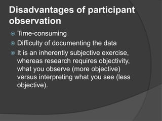 Disadvantages of participant
observation
 Time-consuming
 Difficulty of documenting the data
 It is an inherently subjective exercise,
whereas research requires objectivity,
what you observe (more objective)
versus interpreting what you see (less
objective).
 