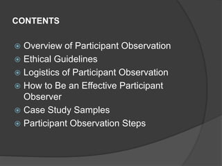 CONTENTS
 Overview of Participant Observation
 Ethical Guidelines
 Logistics of Participant Observation
 How to Be an Effective Participant
Observer
 Case Study Samples
 Participant Observation Steps
 