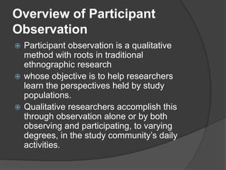 Overview of Participant
Observation
 Participant observation is a qualitative
method with roots in traditional
ethnographic research
 whose objective is to help researchers
learn the perspectives held by study
populations.
 Qualitative researchers accomplish this
through observation alone or by both
observing and participating, to varying
degrees, in the study community’s daily
activities.
 