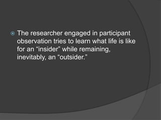  The researcher engaged in participant
observation tries to learn what life is like
for an “insider” while remaining,
inevitably, an “outsider.”
 
