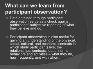 What can we learn from
participant observation?
 Data obtained through participant
observation serve as a check against
participants’ subjective reporting of what
they believe and do.
 Participant observation is also useful for
gaining an understanding of the physical,
social, cultural, and economic contexts in
which study participants live; the
relationships, contexts, ideas, norms,
behaviors and activities – what they do,
how frequently, and with whom.
 