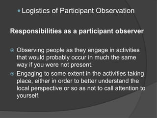  Logistics of Participant Observation
Responsibilities as a participant observer
 Observing people as they engage in activities
that would probably occur in much the same
way if you were not present.
 Engaging to some extent in the activities taking
place, either in order to better understand the
local perspective or so as not to call attention to
yourself.
 