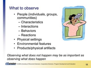 11© 2009 University of Wisconsin-Extension, Cooperative Extension, Program Development and Evaluation
What to observe
• People (individuals, groups,
communities)
– Characteristics
– Interactions
– Behaviors
– Reactions
• Physical settings
• Environmental features
• Products/physical artifacts
Observing what does not happen may be as important as
observing what does happen
 