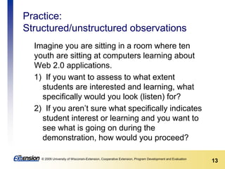 13© 2009 University of Wisconsin-Extension, Cooperative Extension, Program Development and Evaluation
Practice:
Structured/unstructured observations
Imagine you are sitting in a room where ten
youth are sitting at computers learning about
Web 2.0 applications.
1) If you want to assess to what extent
students are interested and learning, what
specifically would you look (listen) for?
2) If you aren’t sure what specifically indicates
student interest or learning and you want to
see what is going on during the
demonstration, how would you proceed?
 