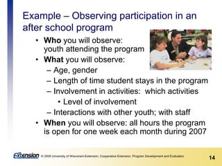 14© 2009 University of Wisconsin-Extension, Cooperative Extension, Program Development and Evaluation
Example – Observing participation in an
after school program
• Who you will observe:
youth attending the program
• What you will observe:
– Age, gender
– Length of time student stays in the program
– Involvement in activities: which activities
• Level of involvement
– Interactions with other youth; with staff
• When you will observe: all hours the program
is open for one week each month during 2007
 