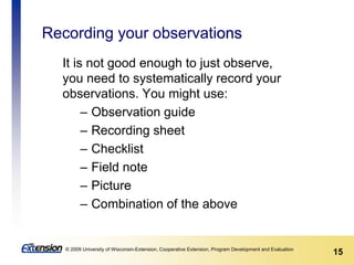 15© 2009 University of Wisconsin-Extension, Cooperative Extension, Program Development and Evaluation
Recording your observations
It is not good enough to just observe,
you need to systematically record your
observations. You might use:
– Observation guide
– Recording sheet
– Checklist
– Field note
– Picture
– Combination of the above
 