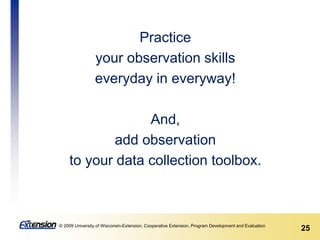 25© 2009 University of Wisconsin-Extension, Cooperative Extension, Program Development and Evaluation
Practice
your observation skills
everyday in everyway!
And,
add observation
to your data collection toolbox.
 