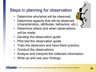 26© 2009 University of Wisconsin-Extension, Cooperative Extension, Program Development and Evaluation
Steps in planning for observation
• Determine who/what will be observed.
• Determine aspects that will be observed
(characteristics, attributes, behaviors, etc.).
• Determine where and when observations
will be made.
• Develop the observation guide
• Pilot test the observation guide
• Train the observers and have them practice.
• Conduct the observations
• Analyze and interpret the collected information.
• Write up and use your findings.
 
