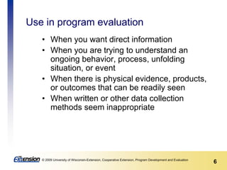 6© 2009 University of Wisconsin-Extension, Cooperative Extension, Program Development and Evaluation
Use in program evaluation
• When you want direct information
• When you are trying to understand an
ongoing behavior, process, unfolding
situation, or event
• When there is physical evidence, products,
or outcomes that can be readily seen
• When written or other data collection
methods seem inappropriate
 