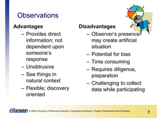 7© 2009 University of Wisconsin-Extension, Cooperative Extension, Program Development and Evaluation
Observations
Advantages
– Provides direct
information; not
dependent upon
someone’s
response
– Unobtrusive
– See things in
natural context
– Flexible; discovery
oriented
Disadvantages
– Observer’s presence
may create artificial
situation
– Potential for bias
– Time consuming
– Requires diligence,
preparation
– Challenging to collect
data while participating
 