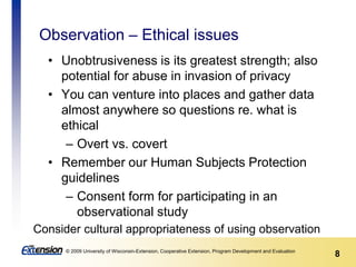 8© 2009 University of Wisconsin-Extension, Cooperative Extension, Program Development and Evaluation
Observation – Ethical issues
• Unobtrusiveness is its greatest strength; also
potential for abuse in invasion of privacy
• You can venture into places and gather data
almost anywhere so questions re. what is
ethical
– Overt vs. covert
• Remember our Human Subjects Protection
guidelines
– Consent form for participating in an
observational study
Consider cultural appropriateness of using observation
 