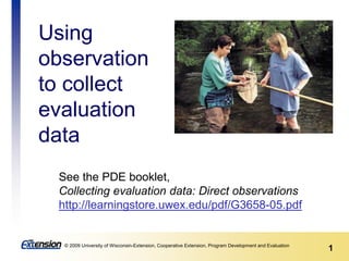 1© 2009 University of Wisconsin-Extension, Cooperative Extension, Program Development and Evaluation
See the PDE booklet,
Collecting evaluation data: Direct observations
http://learningstore.uwex.edu/pdf/G3658-05.pdf
Using
observation
to collect
evaluation
data
 
