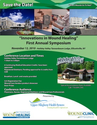 “Where Wounds Go To Heal”SM
Save the Date!
Presented by
“Innovations in Wound Healing”
First Annual Symposium
November 12, 2010- Holiday Valley Tannenbaum Lodge, Ellicottville, NY
Conference Location and Times
Holiday Valley Tannenbaum Lodge
7:30am to 5:00pm
6 Continuing Medical Education Credits have been
approved
Registered Dietitians: Pending approval for 6 credits from
CDR
Breakfast, Lunch and snacks provided
$25 Registration Fee
Wound Care Vendors product showcase
Door Prizes
Conference Audience
Physicians, Nurses, Registered Dietitians and Wound Care Professionals
Special Accomodation Rates Available
Call: 716-699-2345
 
