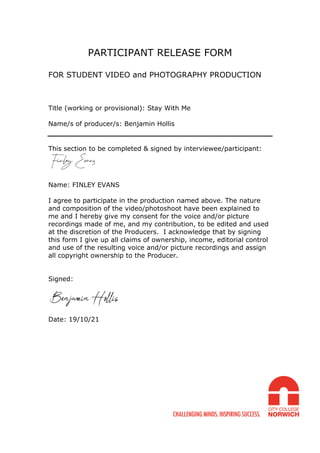PARTICIPANT RELEASE FORM
FOR STUDENT VIDEO and PHOTOGRAPHY PRODUCTION
Title (working or provisional): Stay With Me
Name/s of producer/s: Benjamin Hollis
This section to be completed & signed by interviewee/participant:
Name: FINLEY EVANS
I agree to participate in the production named above. The nature
and composition of the video/photoshoot have been explained to
me and I hereby give my consent for the voice and/or picture
recordings made of me, and my contribution, to be edited and used
at the discretion of the Producers. I acknowledge that by signing
this form I give up all claims of ownership, income, editorial control
and use of the resulting voice and/or picture recordings and assign
all copyright ownership to the Producer.
Signed:
Date: 19/10/21
 