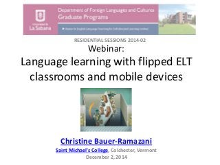 Webinar:
Language learning with flipped ELT
classrooms and mobile devices
Christine Bauer-Ramazani
Saint Michael's College, Colchester, Vermont
December 2, 2014
RESIDENTIAL SESSIONS 2014-02
 