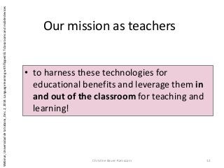 Our mission as teachers
• to harness these technologies for
educational benefits and leverage them in
and out of the classroom for teaching and
learning!
Christine Bauer-Ramazani 12
Webinar,UniversidaddelaSabana,Dec.2,2014:LanguagelearningwithflippedELTclassroomsandmobiledevices
 
