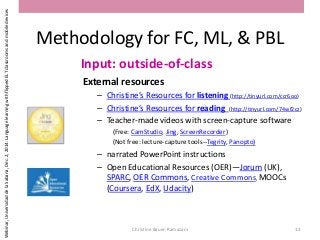 Methodology for FC, ML, & PBL
Input: outside-of-class
External resources
– Christine’s Resources for listening (http://tinyurl.com/ccr6oo)
– Christine’s Resources for reading (http://tinyurl.com/74wf2cz)
– Teacher-made videos with screen-capture software
(Free: CamStudio, Jing, ScreenRecorder)
(Not free: lecture-capture tools--Tegrity, Panopto)
– narrated PowerPoint instructions
– Open Educational Resources (OER)—Jorum (UK),
SPARC, OER Commons, Creative Commons, MOOCs
(Coursera, EdX, Udacity)
Christine Bauer-Ramazani 13
Webinar,UniversidaddelaSabana,Dec.2,2014:LanguagelearningwithflippedELTclassroomsandmobiledevices
 