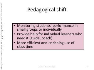 Pedagogical shift
Christine Bauer-Ramazani 15
• Monitoring students’ performance in
small groups or individually
• Provide help for individual learners who
need it (guide, coach)
• More efficient and enriching use of
class time
Webinar,UniversidaddelaSabana,Dec.2,2014:LanguagelearningwithflippedELTclassroomsandmobiledevices
 