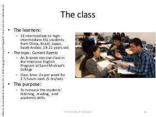 The class
• The learners:
– 13 intermediate to high-
intermediate ESL students
from China, Brazil, Japan,
Saudi Arabia, 18-21 years old
• The topic: Current Events
– An 8-week elective class in
the Intensive English
Program at Saint Michael’s
College
– Class time: 2x per week for
2 ½ hours each (5 hrs/wk)
• The purpose:
– To increase the students’
listening, reading, and
academic skills
Christine Bauer-Ramazani 18
Webinar,UniversidaddelaSabana,Dec.2,2014:LanguagelearningwithflippedELTclassroomsandmobiledevices
 