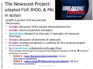 The Newscast Project:
adapted FLIP, BYOD, & PBL
in action
Length: a portion of 8 class periods
The process:
• In-class: discussion of the project elements/overview
• In-class: choice of partners and topics
• Out-of-class: Research on the topic, 3 examples of newscasts
(YouTube)
• In-class: discussion of elements of newscasts
• In-class: creating storyboards (= outlines) for the newscast project
(cont’d outside of class)
• In- /out-of-class: collaborations/Google Drive
(Discussing/composing/revising/pronouncing/practicing/recording)  analysis/
synthesis/ creation
– VIDEO 1 – team discussion/pronunciation (18 sec)
http://tinyurl.com/p92tvrv
– VIDEO 2 – teams using BYOD/practicing storyboards (28 sec)
http://tinyurl.com/kc9ozof
Christine Bauer-Ramazani 21
Webinar,UniversidaddelaSabana,Dec.2,2014:LanguagelearningwithflippedELTclassroomsandmobiledevices
 