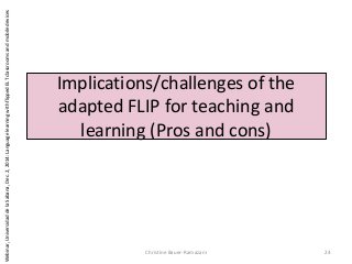 Implications/challenges of the
adapted FLIP for teaching and
learning (Pros and cons)
Christine Bauer-Ramazani 24
Webinar,UniversidaddelaSabana,Dec.2,2014:LanguagelearningwithflippedELTclassroomsandmobiledevices
 