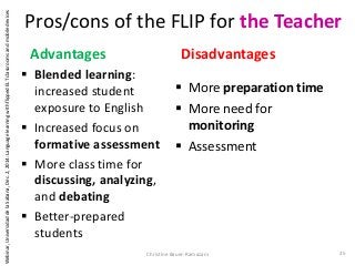 Pros/cons of the FLIP for the Teacher
 Blended learning:
increased student
exposure to English
 Increased focus on
formative assessment
 More class time for
discussing, analyzing,
and debating
 Better-prepared
students
 More preparation time
 More need for
monitoring
 Assessment
Christine Bauer-Ramazani 25
Advantages Disadvantages
Webinar,UniversidaddelaSabana,Dec.2,2014:LanguagelearningwithflippedELTclassroomsandmobiledevices
 