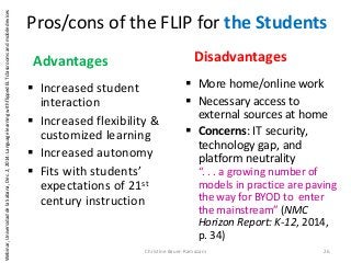 Pros/cons of the FLIP for the Students
 Increased student
interaction
 Increased flexibility &
customized learning
 Increased autonomy
 Fits with students’
expectations of 21st
century instruction
 More home/online work
 Necessary access to
external sources at home
 Concerns: IT security,
technology gap, and
platform neutrality
“. . . a growing number of
models in practice are paving
the way for BYOD to enter
the mainstream” (NMC
Horizon Report: K-12, 2014,
p. 34)
Christine Bauer-Ramazani 26
Advantages Disadvantages
Webinar,UniversidaddelaSabana,Dec.2,2014:LanguagelearningwithflippedELTclassroomsandmobiledevices
 