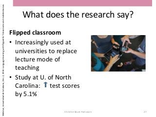 What does the research say?
Flipped classroom
• Increasingly used at
universities to replace
lecture mode of
teaching
• Study at U. of North
Carolina: test scores
by 5.1%
Christine Bauer-Ramazani 27
Webinar,UniversidaddelaSabana,Dec.2,2014:LanguagelearningwithflippedELTclassroomsandmobiledevices
 