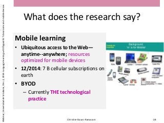 What does the research say?
Mobile learning
• Ubiquitous access to the Web—
anytime--anywhere; resources
optimized for mobile devices
• 12/2014: 7 B cellular subscriptions on
earth
• BYOD
– Currently THE technological
practice
Christine Bauer-Ramazani 28
Webinar,UniversidaddelaSabana,Dec.2,2014:LanguagelearningwithflippedELTclassroomsandmobiledevices
 