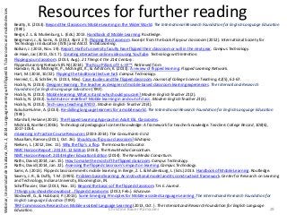 Resources for further reading
Beatty, K. (2013). Beyond the Classroom: Mobile Learning in the Wider World. The International Research Foundation for English Language Education
(TIRF).
Berge, Z. L. & Muilenburg, L. (Eds.) 2013. Handbook of Mobile Learning. Routledge.
Bergmann, J., & Sams, A. (2012, April 27). Flipping the classroom. Excerpt from the book Flip your classroom (2012). International Society for
Technology in Education (ISTE) and ASCD. Tech&Learning.
Bolkan, J. (2013, Nov. 19). Report: Half of university faculty have flipped their classroom or will in the next year. Campus Technology.
de Haan, Jac (2011, Oct. 7). Creating interactive online video using YouTube. Technology with Intention.
Flipping your classroom. (2013, Aug.). 21 Things 4 the 21st Century.
Flipped Learning Network (FLN) (2014). The Four Pillars of F-L-I-P™. Retrieved from
Hamdan, N., & McKnight, P., McKnight, K., & Arfstrom, K. (2013). A review of flipped learning. Flipped Learning Network.
Hart, M. (2014, 10/22). Flipping the traditional lecture hall. Campus Technology.
Herreid, C., & Schiller, N. (2013, May). Case studies and the flipped classroom. Journal of College Science Teaching, 42(5), 62-67.
Hockly, N. (2013). Designer learning: The teacher as designer of mobile-based classroom learning experiences. The International Research
Foundation for English Language Education (TIRF).
Hockly, N. (2012). Mobile learning: What is it and why should you care? Modern English Teacher 21(2).
Hockly, N. (2012). Substitute or redefine? Mobile learning in and out of class . Modern English Teacher 21(3).
Hockly, N. (2012). Tech-savvy teaching: BYOD . Modern English Teacher 21(4).
Kukulsa-Hulme, A. (2013). Re-skilling language learners for a mobile world. The International Research Foundation for English Language Education
(TIRF).
Marshall, Helaine (2013). The Flipped Learning Approach in Adult ESL Classrooms.
Mishra & Koehler (2006). Technological pedagogical content knowledge: A framework for teacher knowledge. Teachers College Record, 108(6),
1017-1054.
mLearning in Practice Course Resources (2003-2014). The Consultants-E Ltd.
Musallam, Ramsey (2011, Oct. 26). Should you flip your classroom? Edutopia.
Nielsen, L. (2012, Dec. 11). Why the flip’s a flop. The Innovative Educator.
NMC Horizon Report : 2013 K-12 Edition (2013). The New Media Consortium.
NMC Horizon Report: 2014 Higher Education Edition (2014). The New Media Consortium.
Raths, David (2014, Jan. 15). How to make the most of the flipped classroom. Campus Technology.
Raths, David (2014, Jan. 22). Assessing the flipped classroom’s impact on learning. Campus Technology.
Sams, A. (2013). Flipped classroom meets mobile learning. In Berge, Z. L. & Muilenburg, L. (Eds.) 2013. Handbook of Mobile Learning. Routledge.
Savery, J. R., & Duffy, T. M. (1995). Problem based learning: An instructional model and its constructivist framework. Center for Research on Learning
and Technology, Indiana University, Bloomington, IN.
Schaffhauser, Dian (2013, Nov. 13). Beyond the basics of the flipped classroom.T.H.E. Journal.
7 things you should know about ...flipped classrooms. (2012, Feb.). Educause.
Stockwell, G., & Hubbard, P. (2013). Some Emerging Principles for Mobile-assisted Language Learning .The International Research Foundation for
English Language Education (TIRF).
TIRF Commissions Research on Mobile-assisted Language Learning (2013, Oct. ). The International Research Foundation for English Language
Education. Christine Bauer-Ramazani 29
Webinar,UniversidaddelaSabana,Dec.2,2014:LanguagelearningwithflippedELTclassroomsandmobiledevices
 
