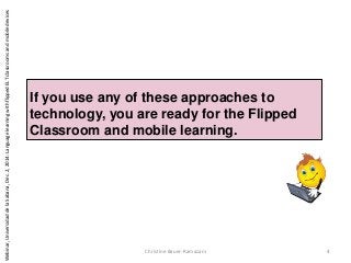 If you use any of these approaches to
technology, you are ready for the Flipped
Classroom and mobile learning.
Christine Bauer-Ramazani 4
Webinar,UniversidaddelaSabana,Dec.2,2014:LanguagelearningwithflippedELTclassroomsandmobiledevices
 