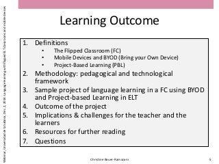 Learning Outcome
1. Definitions
• The Flipped Classroom (FC)
• Mobile Devices and BYOD (Bring your Own Device)
• Project-Based Learning (PBL)
2. Methodology: pedagogical and technological
framework
3. Sample project of language learning in a FC using BYOD
and Project-based Learning in ELT
4. Outcome of the project
5. Implications & challenges for the teacher and the
learners
6. Resources for further reading
7. Questions
Christine Bauer-Ramazani 5
Webinar,UniversidaddelaSabana,Dec.2,2014:LanguagelearningwithflippedELTclassroomsandmobiledevices
 
