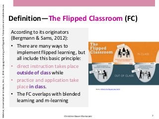 Definition—The Flipped Classroom (FC)
According to its originators
(Bergmann & Sams, 2012):
• There are many ways to
implement flipped learning, but
all include this basic principle:
• direct instruction takes place
outside of class while
• practice and application take
place in class.
• The FC overlaps with blended
learning and m-learning
Christine Bauer-Ramazani 7
Webinar,UniversidaddelaSabana,Dec.2,2014:LanguagelearningwithflippedELTclassroomsandmobiledevices
Source: What is the flipped classroom?
 