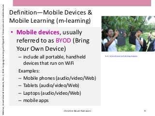 Definition—Mobile Devices &
Mobile Learning (m-learning)
• Mobile devices, usually
referred to as BYOD (Bring
Your Own Device)
– include all portable, handheld
devices that run on WiFi
Examples:
– Mobile phones (audio/video/Web)
– Tablets (audio/video/Web)
– Laptops (audio/video/Web)
– mobile apps
Christine Bauer-Ramazani 9
Webinar,UniversidaddelaSabana,Dec.2,2014:LanguagelearningwithflippedELTclassroomsandmobiledevices
Source: School of Science and Technology, Singapore
 