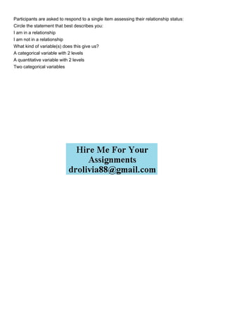 Participants are asked to respond to a single item assessing their relationship status:
Circle the statement that best describes you:
I am in a relationship
I am not in a relationship
What kind of variable(s) does this give us?
A categorical variable with 2 levels
A quantitative variable with 2 levels
Two categorical variables
 