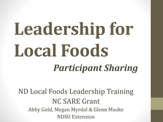 Leadership for
Local Foods
Participant Sharing
ND Local Foods Leadership Training
NC SARE Grant
Abby Gold, Megan Myrdal & Glenn Muske
NDSU Extension
 