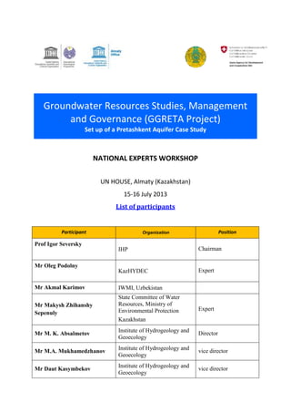 Groundwater Resources Studies, Management 
and Governance (GGRETA Project) 
Set up of a Pretashkent Aquifer Case Study 
NATIONAL EXPERTS WORKSHOP 
UN HOUSE, Almaty (Kazakhstan) 
15-16 July 2013 
List of participants 
Participant Organization Position 
Prof Igor Seversky 
IHP Chairman 
Mr Oleg Podolny 
KazHYDEC Expert 
Mr Akmal Karimov IWMI, Uzbekistan 
Mr Makysh Zhihanshy 
Sepenuly 
State Committee of Water 
Resources, Ministry of 
Environmental Protection 
Kazakhstan 
Expert 
Mr M. K. Absalmetov 
Institute of Hydrogeology and 
Geoecology 
Director 
Mr M.A. Mukhamedzhanov 
Institute of Hydrogeology and 
Geoecology 
vice director 
Mr Daut Kasymbekov 
Institute of Hydrogeology and 
Geoecology 
vice director 
 