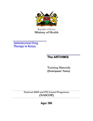 Republic of Kenya
                Ministry of Health


Antiretroviral Drug
Therapy in Kenya


                            The ART/HMIS


                            Training Materials
                            (Participants’ Notes)




       National AIDS and STI Control Programme
                      (NASCOP)

                      August 2006
 