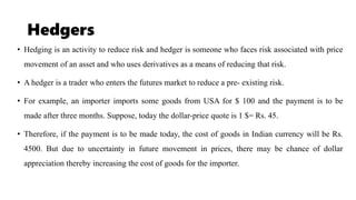 Hedgers
• Hedging is an activity to reduce risk and hedger is someone who faces risk associated with price
movement of an asset and who uses derivatives as a means of reducing that risk.
• A hedger is a trader who enters the futures market to reduce a pre- existing risk.
• For example, an importer imports some goods from USA for $ 100 and the payment is to be
made after three months. Suppose, today the dollar-price quote is 1 $= Rs. 45.
• Therefore, if the payment is to be made today, the cost of goods in Indian currency will be Rs.
4500. But due to uncertainty in future movement in prices, there may be chance of dollar
appreciation thereby increasing the cost of goods for the importer.
 