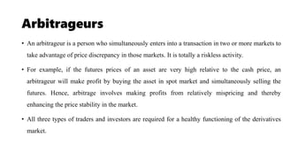Arbitrageurs
• An arbitrageur is a person who simultaneously enters into a transaction in two or more markets to
take advantage of price discrepancy in those markets. It is totally a riskless activity.
• For example, if the futures prices of an asset are very high relative to the cash price, an
arbitrageur will make profit by buying the asset in spot market and simultaneously selling the
futures. Hence, arbitrage involves making profits from relatively mispricing and thereby
enhancing the price stability in the market.
• All three types of traders and investors are required for a healthy functioning of the derivatives
market.
 