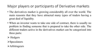 Major players or participants of Derivative markets
• The derivatives market is growing considerably all over the world. The
main reasonis that they have attracted many types of traders having a
great deal of liquidity.
• When an investor wants to take one side of contract, there is usually no
problem in finding someone that is prepared to take the other side. The
different traders active in the derivatives market can be categorized into
three parts:
 Hedgers
Speculators
Arbitrageurs
 