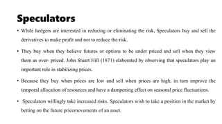 Speculators
• While hedgers are interested in reducing or eliminating the risk, Speculators buy and sell the
derivatives to make profit and not to reduce the risk.
• They buy when they believe futures or options to be under priced and sell when they view
them as over- priced. John Stuart Hill (1871) elaborated by observing that speculators play an
important role in stabilizing prices.
• Because they buy when prices are low and sell when prices are high, in turn improve the
temporal allocation of resources and have a dampening effect on seasonal price fluctuations.
• Speculators willingly take increased risks. Speculators wish to take a position in the market by
betting on the future pricemovements of an asset.
 