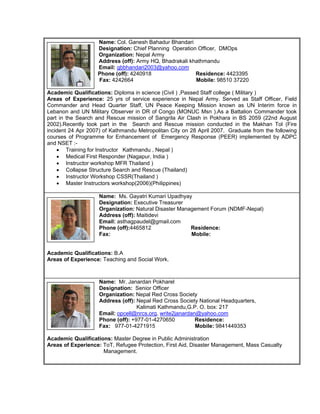 Name: Col. Ganesh Bahadur Bhandari
                   Designation: Chief Planning Operation Officer, DMOps
                   Organization: Nepal Army
                   Address (off): Army HQ, Bhadrakali khathmandu
                   Email: gbbhandari2003@yahoo.com
                   Phone (off): 4240918                 Residence: 4423395
                   Fax: 4242664                         Mobile: 98510 37220

Academic Qualifications: Diploma in science (Civil ) ,Passed Staff college ( Military )
Areas of Experience: 25 yrs of service experience in Nepal Army. Served as Staff Officer, Field
Commander and Head Quarter Staff, UN Peace Keeping Mission known as UN Interim force in
Lebanon and UN Military Observer in DR of Congo (MONUC Msn ).As a Battalion Commander took
part in the Search and Rescue mission of Sangrila Air Clash in Pokhara in BS 2059 (22nd August
2002).Recently took part in the Search and Rescue mission conducted in the Makhan Tol (Fire
incident 24 Apr 2007) of Kathmandu Metropolitan City on 28 April 2007. Graduate from the following
courses of Programme for Enhancement of Emergency Response (PEER) implemented by ADPC
and NSET :-
    • Training for Instructor Kathmandu , Nepal )
    • Medical First Responder (Nagapur, India )
    • Instructor workshop MFR Thailand )
    • Collapse Structure Search and Rescue (Thailand)
    • Instructor Workshop CSSR(Thailand )
    • Master Instructors workshop(2006)(Philippines)

                    Name: Ms. Gayatri Kumari Upadhyay
                    Designation: Executive Treasurer
                    Organization: Natural Disaster Management Forum (NDMF-Nepal)
                    Address (off): Maitidevi
                    Email: asthagpaudel@gmail.com
                    Phone (off):4465812                Residence:
                    Fax:                               Mobile:


Academic Qualifications: B.A
Areas of Experience: Teaching and Social Work.



                    Name: Mr. Janardan Pokharel
                    Designation: Senior Officer
                    Organization: Nepal Red Cross Society
                    Address (off): Nepal Red Cross Society National Headquarters,
                                   Kalimati Kathmandu,G.P. O. box: 217
                    Email: opcell@nrcs.org, write2janardan@yahoo.com
                    Phone (off): +977-01-4270650          Residence:
                    Fax: 977-01-4271915                   Mobile: 9841449353

Academic Qualifications: Master Degree in Public Administration
Areas of Experience: ToT, Refugee Protection, First Aid, Disaster Management, Mass Casualty
                     Management.
 