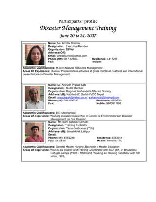 Participants’ profile
             Disaster Management Training
                              June 20 to 24,, 2007
                              June 20 to 24 2007
                     Name: Ms. Amrita Sharma
                     Designation: Executive Member
                     Organization: DPNet
                     Address (Off):
                     Email: amritasuvedi@gmail.com
                     Phone (Off): 057-524074              Residence: 4417266
                     Fax:                                 Mobile:

Academic Qualifications: M.Sc in Natural Resource Management
Areas Of Experience: Disaster Preparedness activities at grass root level. National and international
presentations on Disaster Management.



                     Name: Mr. Anirudh Prasad Sah
                     Designation: BLAS Member
                     Organization: Bagmati Lakhandehi Affected Society
                     Address (off): Kabilashi-7, Sarlahi VDC Nepal
                     Email: anirudhsah@yahoo.co.in ; sahanirudh@hotmail.com
                     Phone (off): 046-690787                Residence: 5554789
                     Fax:                                   Mobile: 9803011998


Academic Qualifications: B.E (Mechanical)
Areas of Experience: Working assistant researcher in Centre for Environment and Disaster
                     Management on Fire Disaster.
                   Name: Mr. Bom Bahadur Chhetri
                   Designation: Training Facilitator
                   Organization: Terre des homes (Tdh)
                   Address (off): Jamshikhel, Lalitpur
                   Email:
                   Phone (off): 5555348                    Residence: 5553644
                   Fax: 5532558                            Mobile: 9803033175

Academic Qualifications: General Health Nursing ,Bachelor in Health Education
Areas of Experience: Worked as Trainer and Training Coordinator with SCF (UK) in Bhutanese
                     Refugee camps (1992 – 1998) and Working as Training Facilitator with Tdh
                     since, 1991,
 
