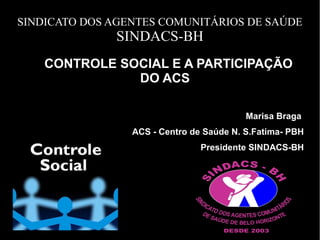 SINDICATO DOS AGENTES COMUNITÁRIOS DE SAÚDE
SINDACS-BH
CONTROLE SOCIAL E A PARTICIPAÇÃOCONTROLE SOCIAL E A PARTICIPAÇÃO
DO ACSDO ACS
Marisa Braga
ACS - Centro de Saúde N. S.Fatima- PBH
Presidente SINDACS-BH
 