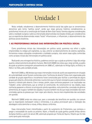 11
PARTICIPAÇÃO E CONTROLE SOCIAL
Unidade I
Nesta unidade, estudaremos o desenvolvimento histórico-social das ações que se convencionou
denominar pelo termo “política social”, sendo que nesse percurso histórico consideraremos as
protoformas iniciais até a constituição do Estado de Bem-Estar Social. Faremos algumas considerações
sobre a realidade europeia e sobre as intervenções desenvolvidas nos Estados Unidos, por considerarmos
que as experiências desenvolvidas nesses “locais” influenciaram, e influenciam, o desenvolvimento das
políticas sociais brasileiras.
1 AS PROTOFORMAS INICIAIS DAS INTERVENÇÕES EM POLÍTICA SOCIAL
Como protoformas iniciais das intervenções em política social, queremos nos referir a ações
empreendidas no estágio pré-capitalista, ou seja, anterior ao desenvolvimento do sistema capitalista.
Iniciaremos nossas colocações considerando a realidade europeia, visto serem essas ações conhecidas
como as bases iniciais das intervenções em política social.
Realizando uma retrospectiva histórica, podemos concluir que a ajuda ao próximo é algo tão antigo
quanto o desenvolvimento do gênero humano. Martinelli (2009) nos coloca que, nesse sentido, as ações
de ajuda ao próximo começaram provavelmente em 3000 a.C., sobretudo no Antigo Egito, na Grécia, na
Itália e na Índia, pela caridade privada.
Martinelli (2009, p. 96) destaca que essas intervenções iniciais de auxílio aos segmentos em situação
de vulnerabilidade social ficaram conhecidas como “confrarias do deserto”. Estas eram organizadas pela
caridade de grupos específicos e inicialmente foram constituídas para facilitar a caminhada de alguns
grupos pelo deserto, oferecendo alimentos e outros itens que se faziam necessários para a sobrevivência
durante o trânsito pelo deserto. Com o tempo, porém, essas confrarias passaram a ser localizadas nas
“cidades”, ainda rudimentares, que já vinham se constituindo. Ao constituírem-se nas cidades, essas
confrarias passaram a oferecer os serviços de esmola esporádica, visita domiciliar, concessão de gêneros
alimentícios, de roupas e também de calçados. A autora também nos diz que essas concessões não eram
orientadas apenas às pessoas que iriam viajar pelo deserto, mas às mais empobrecidas das sociedades
em questão.
Martinelli (2009) ainda nos coloca que, para a concessão dos benefícios em questão, era comum
que os responsáveis realizassem visitas e entrevistas, e os judeus priorizavam para a realização das
abordagens visita domiciliar a viúvas, órfãos, idosos e enfermos.
Essas intervenções foram intensificadas a partir do surgimento do Cristianismo, que começou a
pregar a necessidade do auxílio ao próximo. Assim, a filosofia de ajuda ganhou grande ênfase dentro
da Igreja Católica a partir do século XIII, sobretudo proposta por Tomás de Aquino, filósofo que foi tido
como santo pela instituição.
 