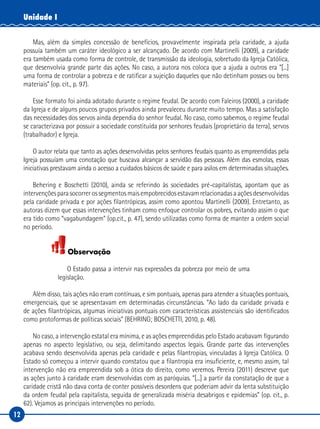 12
Unidade I
Mas, além da simples concessão de benefícios, provavelmente inspirada pela caridade, a ajuda
possuía também um caráter ideológico a ser alcançado. De acordo com Martinelli (2009), a caridade
era também usada como forma de controle, de transmissão da ideologia, sobretudo da Igreja Católica,
que desenvolvia grande parte das ações. No caso, a autora nos coloca que a ajuda a outros era “[...]
uma forma de controlar a pobreza e de ratificar a sujeição daqueles que não detinham posses ou bens
materiais” (op. cit., p. 97).
Esse formato foi ainda adotado durante o regime feudal. De acordo com Faleiros (2000), a caridade
da Igreja e de alguns poucos grupos privados ainda prevaleceu durante muito tempo. Mas a satisfação
das necessidades dos servos ainda dependia do senhor feudal. No caso, como sabemos, o regime feudal
se caracterizava por possuir a sociedade constituída por senhores feudais (proprietário da terra), servos
(trabalhador) e Igreja.
O autor relata que tanto as ações desenvolvidas pelos senhores feudais quanto as empreendidas pela
Igreja possuíam uma conotação que buscava alcançar a servidão das pessoas. Além das esmolas, essas
iniciativas prestavam ainda o acesso a cuidados básicos de saúde e para asilos em determinadas situações.
Behering e Boschetti (2010), ainda se referindo às sociedades pré-capitalistas, apontam que as
intervenções para socorrer os segmentos mais empobrecidos estavam relacionadas a ações desenvolvidas
pela caridade privada e por ações filantrópicas, assim como apontou Martinelli (2009). Entretanto, as
autoras dizem que essas intervenções tinham como enfoque controlar os pobres, evitando assim o que
era tido como “vagabundagem” (op.cit., p. 47), sendo utilizadas como forma de manter a ordem social
no período.
Observação
O Estado passa a intervir nas expressões da pobreza por meio de uma
legislação.
Além disso, tais ações não eram contínuas, e sim pontuais, apenas para atender a situações pontuais,
emergenciais, que se apresentavam em determinadas circunstâncias. “Ao lado da caridade privada e
de ações filantrópicas, algumas iniciativas pontuais com características assistenciais são identificados
como protoformas de políticas sociais” (BEHRING; BOSCHETTI, 2010, p. 48).
No caso, a intervenção estatal era mínima, e as ações empreendidas pelo Estado acabavam figurando
apenas no aspecto legislativo, ou seja, delimitando aspectos legais. Grande parte das intervenções
acabava sendo desenvolvida apenas pela caridade e pelas filantropias, vinculadas à Igreja Católica. O
Estado só começou a intervir quando constatou que a filantropia era insuficiente, e, mesmo assim, tal
intervenção não era empreendida sob a ótica do direito, como veremos. Pereira (2011) descreve que
as ações junto à caridade eram desenvolvidas com as paróquias. “[...] a partir da constatação de que a
caridade cristã não dava conta de conter possíveis desordens que poderiam advir da lenta substituição
da ordem feudal pela capitalista, seguida de generalizada miséria desabrigos e epidemias” (op. cit., p.
62). Vejamos as principais intervenções no período.
 