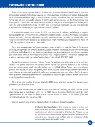 13
PARTICIPAÇÃO E CONTROLE SOCIAL
Pereira (2011) destaca que em 1351, na Grã-Bretanha, durante o reinado do Rei Eduardo III, teria sido
constituída a Lei dos Trabalhadores. A autora nos coloca que nesse período grande parcela da população
local fora morta pela Peste Negra, e isso resultou na escassez de mão de obra para o trabalho. Dessa
forma, para atender à situação, Eduardo III definiu pela constituição da Lei dos Trabalhadores. Essa
legislação fora constituída com o objetivo de controlar as relações de trabalho, por meio da fixação do
valor dos salários dos trabalhadores, e também para controlar sua mobilidade. No caso, essa legislação
é representativa das legislações inglesas constituídas no período.
A autora ainda assevera que, no ano de 1530, o rei Henrique III, na França, definiu que as próprias
paróquiaspoderiamarrecadarrecursosjuntoàcomunidadelocalparaacaridade.Alémdessaautorização,
durante o reinado, crianças e adolescentes que não trabalhavam eram colocados em asilos e tidos como
“vagabundos”. Pereira (2011) destaca que essas pessoas foram reconhecidas pelo parlamento inglês em
1547 como passíveis até de serem escravizadas.
Os socorros oferecidos pelas paróquias nesse período eram prestados por meio das Caixas de Socorro, que
aindaseguiamoprincípiodasconfrariasdodeserto,ouseja,concediambenefícioseventuais,comoalimentação,
remédiosevestuário.Essesbenseramobtidospormeiodaarrecadaçãojuntoàparóquia,massóeramconcedidos
paraseremusadoscomoumremédiopaliativocontraovício,a“vagabundagem”eaimoralidade.Nesseperíodo,
a pobreza era compreendida como vício, “vagabundagem” e imoralidade (FALEIROS, 2000).
Derivando dessa concepção, em 1576, na França, foi realizada uma diferenciação entre os pobres
válidos e os pobres desvalidos. Os válidos seriam aqueles que podiam trabalhar, e os inválidos,
consequentemente eram aqueles que não podiam exercer atividade laboral. Ambos eram encaminhados
para as poor houses, ou casas dos pobres, onde eram alojados. Esses serviços também receberam a
nomenclatura workhouses e hospitais de pobres, os quais estudaremos mais adiante. Porém, é preciso
notar que essas instituições permutavam a concessão de benefícios pelo trabalho e eram organizadas
em antigos palácios abandonados.
Além dessas intervenções, Behring e Boschetti (2010) ainda salientam outras, além das apontadas
por Pereira (2011), entre as quais:
Estatuto dos Trabalhadores, de 1349; Estatuto dos Artesãos (Artífices), de 1563; Leis dos pobres
elisabetanas, que se sucederam entre 1531 e 1601; Lei de Domicílio (Settlement Act), de 1662;
Speenhamland Act, de 1662, Lei Revisora das Leis dos Pobres, ou Nova Lei dos Pobres (Poor Law
Amendment Act), de 1834 (op. cit., p. 48).
Vejamos quais as características e peculiaridades de cada uma dessas legislações.
O Estatuto dos Trabalhadores determinava que todas as pessoas com
menos de 60 anos de idade precisavam trabalhar, sendo “garantido” aos
trabalhadores um teto mínimo de salário. O Estatuto dos Artesãos, por sua
vez, regulamentava o exercício desse segmento e definia ser necessário ao
menos sete anos no exercício da profissão para ser considerado artesão
profissional (BEHRING; BOSCHETTI, 2010).
 