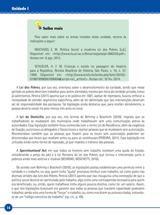 14
Unidade I
Saiba mais
Para saber mais sobre os temas tratados nesta unidade, recorra às
indicações a seguir:
MACHADO, E. M. Política Social: a moderna Lei dos Pobres. [s.d.].
Disponível em: <http://www.ts.ucr.ac.cr/binarios/pela/pl-000259.pdf>.
Acesso em: 6 ago. 2012.
SCHUELER, A. F. M. Crianças e escola na passagem do Império
para a República. Revista Brasileira de História, São Paulo, v. 19, n. 37,
1999. Disponível em: <http://www.scielo.br/scielo.php?pid=S0102-
01881999000100004&script=sci_arttext>. Acesso em: 10 fev. 2014.
A Lei dos Pobres, por sua vez, orientava sobre o desenvolvimento da caridade, sendo que nesse
período os pobres deveriam trabalhar para serem atendidos, mesmo por meio da caridade privada, como
já salientamos. Pereira (2011) aponta que a lei pública em 1601, apesar de repressora, buscou enfocar a
necessidade de atender segmentos específicos, além de ter delimitado que tais intervenções deveriam
ser de responsabilidade das paróquias. Tal legislação ainda destacou que, para receber atendimento, a
pessoa deveria residir há pelo menos três anos no local.
A Lei do Domicílio, por sua vez, nos termos de Behring e Boschetti (2010), impedia que os
trabalhadores se mudassem dos municípios onde trabalhavam sem uma comunicação prévia às
autoridades. Essa legislação também ficou conhecida com o termo Lei de Residência; além da exigência
de fixação, autorizava os delegados e fiscais locais a rejeitar pessoas que se mudassem sem autorização.
Recomendava também que as pessoas que fossem para os locais sem autorização poderiam ser
direcionadas aos locais que residiam antes ou para as workhouses (PEREIRA, 2011). Essa legislação era
utilizada ainda como forma de repressão, já que impedia o trânsito das pessoas.
A Speenhamland Act, em que todos os homens sem trabalho recebiam uma ajuda do Estado,
considerando o preço do pão e a Lei Revisora da Lei dos Pobres, que tornou a intervenção junto à
pobreza ainda mais seletiva e residual (BEHRING; BOSCHETTI, 2010).
De acordo com Behring e Boschetti (2010), as legislações postas estabeleciam uma permuta entre a
caridade e o trabalho, ou seja, quem tinha “ajuda” precisava retribuir com trabalho, tal como posto nas
diversas versões das Leis dos Pobres. Pereira (2011) aponta que isso inaugurou uma concepção de que a
política social deveria ser permutada pelo trabalho, algo como uma contrapartida necessária para quem
era beneficiado, ou, então, quem trabalhava tinha alguns poucos direitos, como ter um salário. Assim,
o que tais legislações buscavam era garantir que todas as pessoas que tivessem capacidade pudessem
trabalhar, sendo esta uma forma de “forçar” o trabalho, ou, como nos dizem as autoras citadas, tratando-
se de um “código coercitivo do trabalho” (op. cit., p. 49).
 